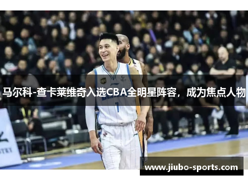 马尔科-查卡莱维奇入选CBA全明星阵容，成为焦点人物